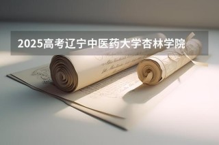 2025辽宁中医药大学杏林学院本科招生简章：计划招生人数、专业目录及学费